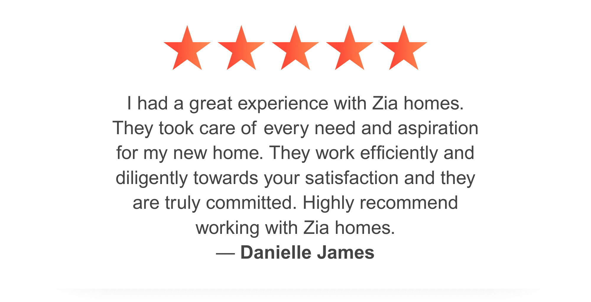 Zia Homes. Danielle James gave zia five stars and said: I had a great experience with Zia homes. They took care of every need and aspiration for my new home. They work efficiently and diligently towards your satisfaction and they are truly committed. Highly recommend working with Zia homes.
